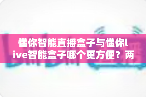 懂你智能直播盒子与懂你live智能盒子哪个更方便?两款热门直播设备全方位对比与选购指南 懂你智能直播盒子与懂你live智能盒子哪个更方便?两款热门直播设备全方位对比与选购指南