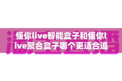 懂你live智能盒子和懂你live聚合盒子哪个更适合追剧？追剧党必看的深度对比与选购指南