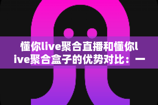懂你live聚合直播和懂你live聚合盒子的优势对比:一篇文章帮你选对直播聚合方案,轻松提升运营效率 懂你live聚合直播和懂你live聚合盒子的优势对比:一篇文章帮你选对直播聚合方案,轻松提升运营效率