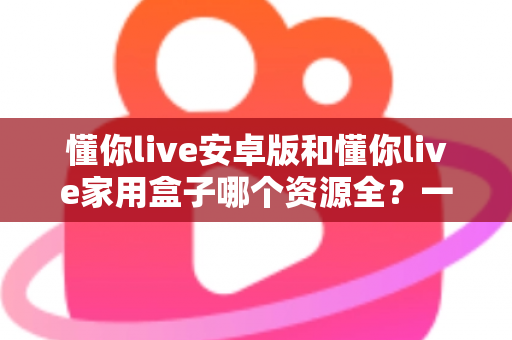 懂你live安卓版和懂你live家用盒子哪个资源全？一文读懂两者差异与选购指南