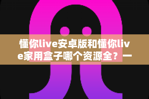 懂你live安卓版和懂你live家用盒子哪个资源全？一文读懂两者差异与选购指南
