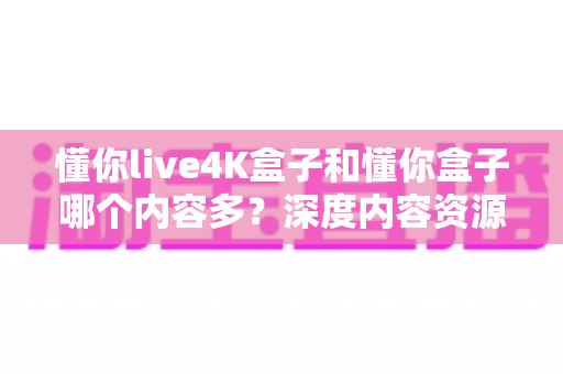 懂你live4K盒子和懂你盒子哪个内容多?深度内容资源对比全解析帮你选对电视盒子 懂你live4K盒子和懂你盒子哪个内容多?深度内容资源对比全解析帮你选对电视盒子