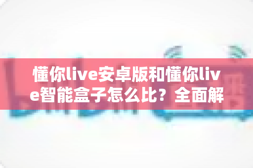 懂你live安卓版和懂你live智能盒子怎么比？全面解析两大版本差异与选购指南