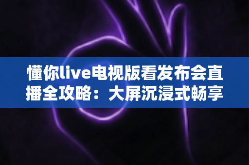 懂你live电视版看发布会直播全攻略:大屏沉浸式畅享新品发布第一现场 懂你live电视版看发布会直播全攻略:大屏沉浸式畅享新品发布第一现场