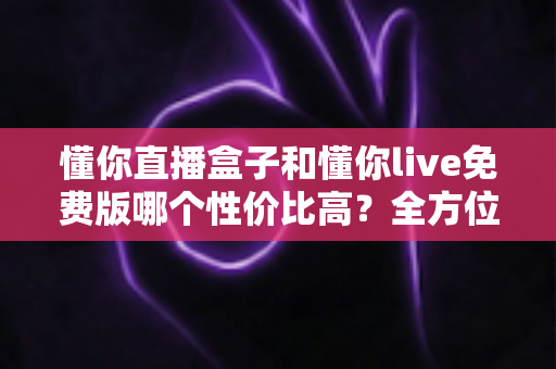 懂你直播盒子和懂你live免费版哪个性价比高?全方位对比评测帮你做出明智选择 懂你直播盒子和懂你live免费版哪个性价比高?全方位对比评测帮你做出明智选择
