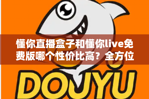 懂你直播盒子和懂你live免费版哪个性价比高？全方位对比评测帮你做出明智选择