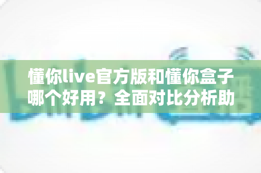懂你live官方版和懂你盒子哪个好用?全面对比分析助你做出最佳选择 懂你live官方版和懂你盒子哪个好用?全面对比分析助你做出最佳选择