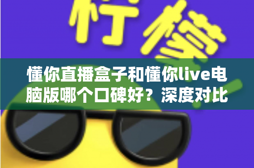 懂你直播盒子和懂你live电脑版哪个口碑好？深度对比测评与选购指南全解析