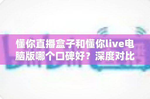 懂你直播盒子和懂你live电脑版哪个口碑好？深度对比测评与选购指南全解析