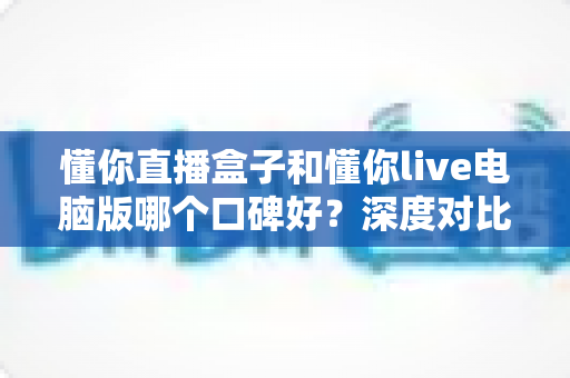 懂你直播盒子和懂你live电脑版哪个口碑好？深度对比测评与选购指南全解析