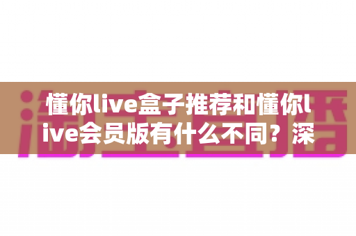 懂你live盒子推荐和懂你live会员版有什么不同？深度对比与选购指南