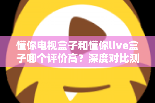 懂你电视盒子和懂你live盒子哪个评价高？深度对比测评帮你选出更适合的那一款