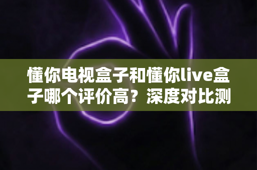 懂你电视盒子和懂你live盒子哪个评价高？深度对比测评帮你选出更适合的那一款