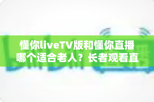 懂你liveTV版和懂你直播哪个适合老人?长者观看直播软件全面对比与选购指南 懂你liveTV版和懂你直播哪个适合老人?长者观看直播软件全面对比与选购指南