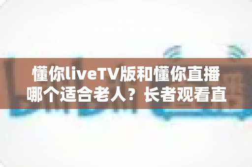 懂你liveTV版和懂你直播哪个适合老人?长者观看直播软件全面对比与选购指南 懂你liveTV版和懂你直播哪个适合老人?长者观看直播软件全面对比与选购指南