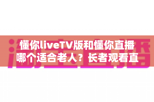 懂你liveTV版和懂你直播哪个适合老人？长者观看直播软件全面对比与选购指南