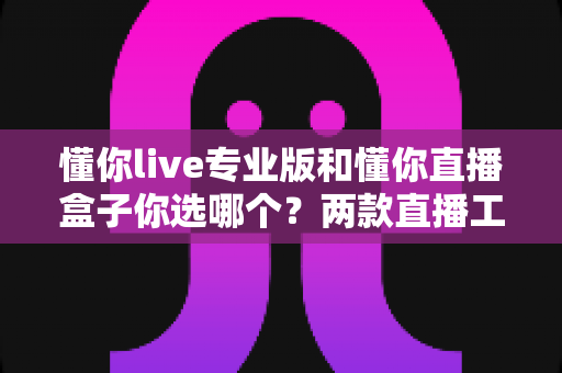 懂你live专业版和懂你直播盒子你选哪个？两款直播工具深度对比与选购指南