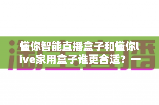 懂你智能直播盒子和懂你live家用盒子谁更合适?一篇看懂差异的选购深度指南 懂你智能直播盒子和懂你live家用盒子谁更合适?一篇看懂差异的选购深度指南