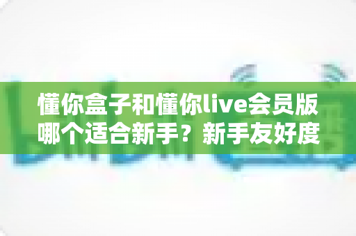 懂你盒子和懂你live会员版哪个适合新手？新手友好度全面对比与选择指南