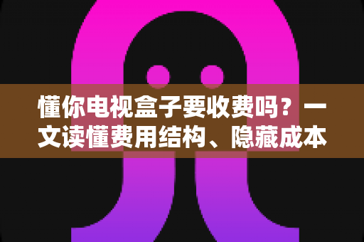 懂你电视盒子要收费吗?一文读懂费用结构、隐藏成本与省钱技巧 懂你电视盒子要收费吗?一文读懂费用结构、隐藏成本与省钱技巧
