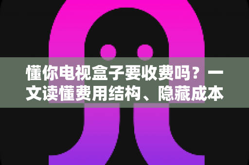 懂你电视盒子要收费吗？一文读懂费用结构、隐藏成本与省钱技巧