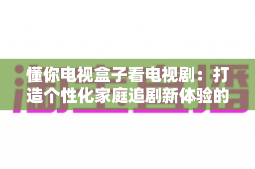 懂你电视盒子看电视剧：打造个性化家庭追剧新体验的完全指南