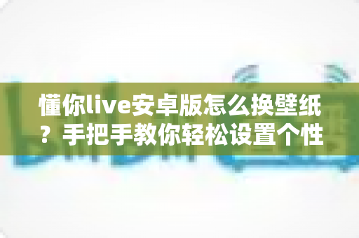懂你live安卓版怎么换壁纸?手把手教你轻松设置个性化动态壁纸的完整指南 懂你live安卓版怎么换壁纸?手把手教你轻松设置个性化动态壁纸的完整指南