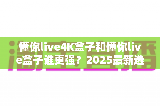 懂你live4K盒子和懂你live盒子谁更强？2025最新选购指南与深度对比解析