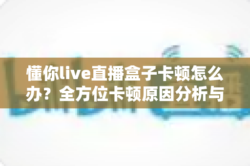 懂你live直播盒子卡顿怎么办？全方位卡顿原因分析与实用解决指南，助你畅享丝滑观影体验
