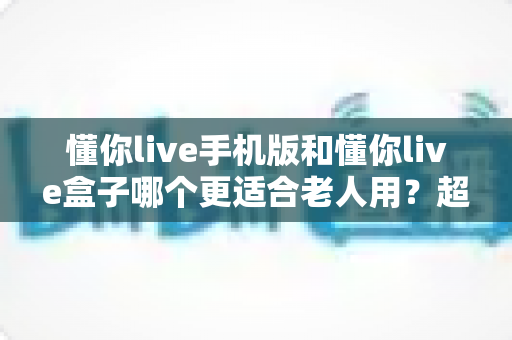 懂你live手机版和懂你live盒子哪个更适合老人用?超全对比指南帮父母选对不踩坑 懂你live手机版和懂你live盒子哪个更适合老人用?超全对比指南帮父母选对不踩坑