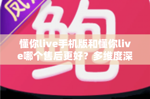 懂你live手机版和懂你live哪个售后更好？多维度深度对比解析，助你选到售后更省心的版本