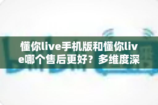 懂你live手机版和懂你live哪个售后更好？多维度深度对比解析，助你选到售后更省心的版本