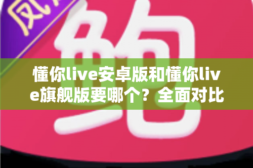 懂你live安卓版和懂你live旗舰版要哪个?全面对比分析与选购指南助你轻松决策 懂你live安卓版和懂你live旗舰版要哪个?全面对比分析与选购指南助你轻松决策