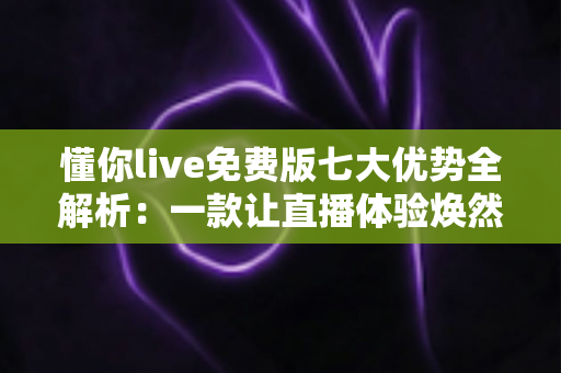 懂你live免费版七大优势全解析:一款让直播体验焕然一新的免费神器值得你下载吗? 懂你live免费版七大优势全解析:一款让直播体验焕然一新的免费神器值得你下载吗?