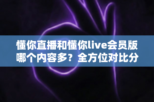 懂你直播和懂你live会员版哪个内容多？全方位对比分析与选择指南