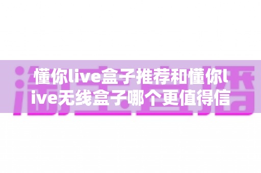 懂你live盒子推荐和懂你live无线盒子哪个更值得信赖?2025年深度对比测评助你选对不踩坑 懂你live盒子推荐和懂你live无线盒子哪个更值得信赖?2025年深度对比测评助你选对不踩坑