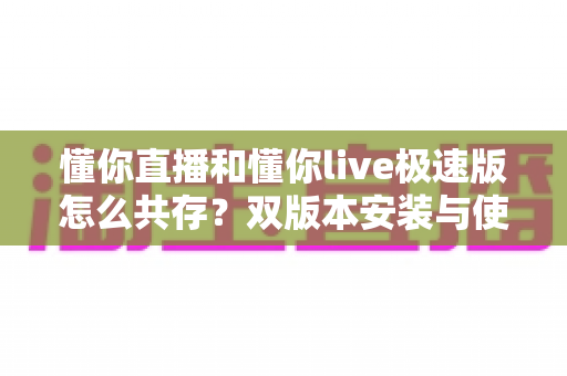 懂你直播和懂你live极速版怎么共存？双版本安装与使用全攻略，一部手机轻松搞定