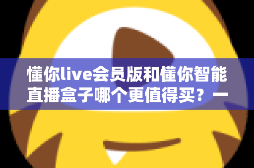 懂你live会员版和懂你智能直播盒子哪个更值得买?一篇讲透的深度选购指南 懂你live会员版和懂你智能直播盒子哪个更值得买?一篇讲透的深度选购指南