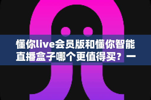 懂你live会员版和懂你智能直播盒子哪个更值得买?一篇讲透的深度选购指南 懂你live会员版和懂你智能直播盒子哪个更值得买?一篇讲透的深度选购指南