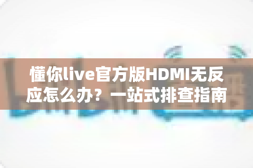 懂你live官方版HDMI无反应怎么办？一站式排查指南教你快速恢复高清直播