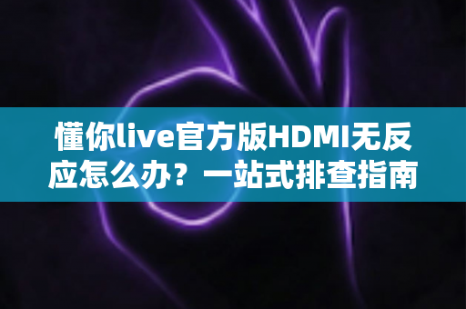 懂你live官方版HDMI无反应怎么办？一站式排查指南教你快速恢复高清直播
