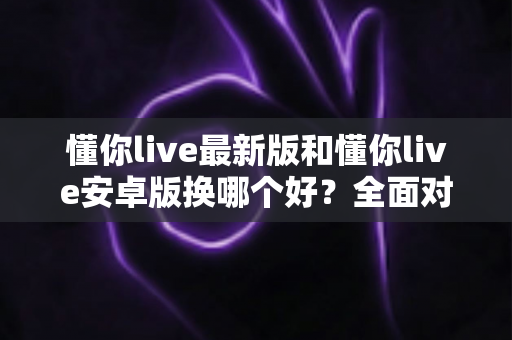 懂你live最新版和懂你live安卓版换哪个好？全面对比帮你选对版本