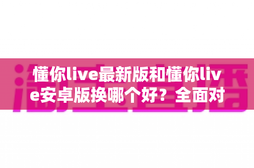 懂你live最新版和懂你live安卓版换哪个好？全面对比帮你选对版本
