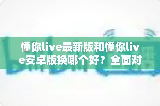 懂你live最新版和懂你live安卓版换哪个好？全面对比帮你选对版本