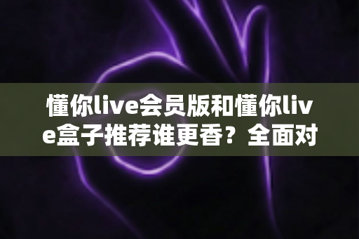 懂你live会员版和懂你live盒子推荐谁更香?全面对比帮你选对不花冤枉钱 懂你live会员版和懂你live盒子推荐谁更香?全面对比帮你选对不花冤枉钱