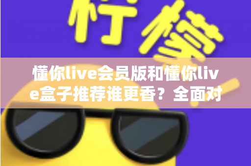 懂你live会员版和懂你live盒子推荐谁更香?全面对比帮你选对不花冤枉钱 懂你live会员版和懂你live盒子推荐谁更香?全面对比帮你选对不花冤枉钱