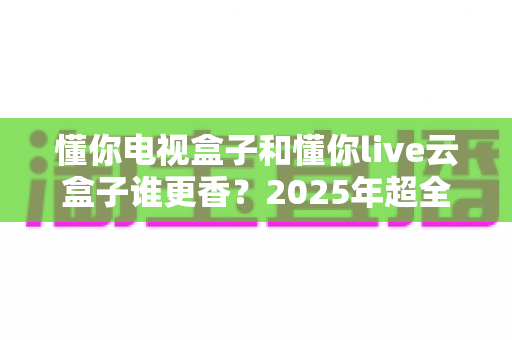 懂你电视盒子和懂你live云盒子谁更香?2025年超全对比测评,看完再买不踩坑 懂你电视盒子和懂你live云盒子谁更香?2025年超全对比测评,看完再买不踩坑