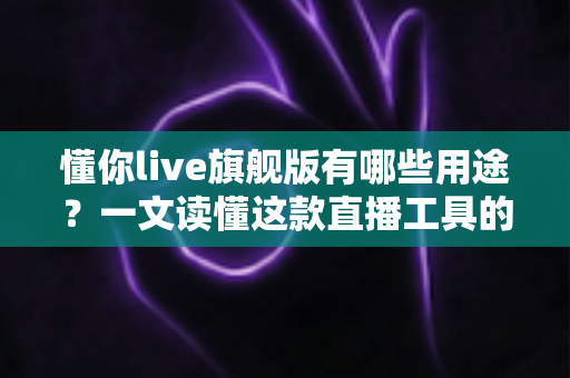 懂你live旗舰版有哪些用途？一文读懂这款直播工具的核心功能与适用场景