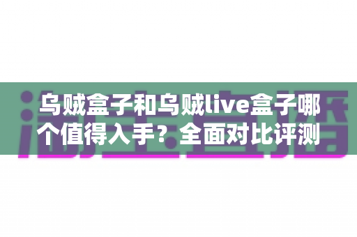 乌贼盒子和乌贼live盒子哪个值得入手?全面对比评测帮你做出明智选择 乌贼盒子和乌贼live盒子哪个值得入手?全面对比评测帮你做出明智选择