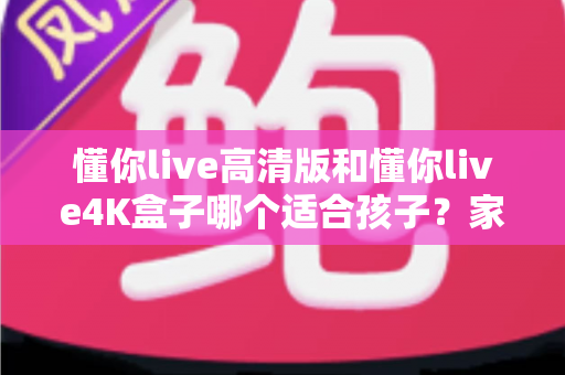 懂你live高清版和懂你live4K盒子哪个适合孩子？家长选购避坑指南与护眼使用全攻略